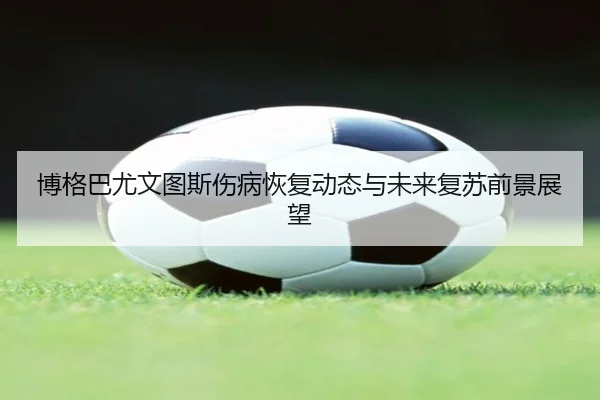 博格巴尤文图斯伤病恢复动态与未来复苏前景展望 - biyisports